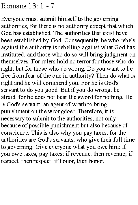 Text Box: Romans 13: 1 - 7Everyone must submit himself to the governing authorities, for there is no authority except that which God has established. The authorities that exist have been established by God. Consequently, he who rebels against the authority is rebelling against what God has instituted, and those who do so will bring judgment on themselves. For rulers hold no terror for those who do right, but for those who do wrong. Do you want to be free from fear of the one in authority? Then do what is right and he will commend you. For he is God's servant to do you good. But if you do wrong, be afraid, for he does not bear the sword for nothing. He is God's servant, an agent of wrath to bring punishment on the wrongdoer. Therefore, it is necessary to submit to the authorities, not only because of possible punishment but also because of conscience. This is also why you pay taxes, for the authorities are God's servants, who give their full time to governing. Give everyone what you owe him: If you owe taxes, pay taxes; if revenue, then revenue; if respect, then respect; if honor, then honor.